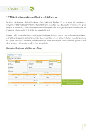 Fig.11 Krijimi i raporteve në
Business Intelligence
Leksioni 1
1.7 Ndërtimi i raporteve në Business Intelligence
Business Intelligence është një funksion në AlphaWeb që shërben për të paraqitur informacionet e
ndryshme në format raporti.Qëllimi i tij është krijimi i disa lloje raportesh duke u nisur nga një grup
fillestar të dhënash. Ky funksion i veçantë ndihmon përdoruesin në grupimin e të dhënave dhe në
theksimin e informacionit të dëshiruar nga përdoruesi.
Raporti i ndërtuar me Business Intelligence është i përbëre nga kolona,rreshta,fusha me të dhëna,
si dhe filtra të raportit .Ambjenti i ndërtimit përmban listën me të gjitha fushat që mund të shtohen
në raport. Këto fusha mund të përcaktohen nëse do të shërbejnë si rreshta, kolona apo fusha me
vlera në raport.Këto raporte ndërtohen në modulin:
Raporte - Business Intelligence - Shto.
15
 