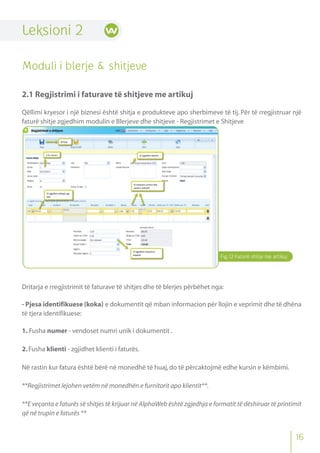 Leksioni 2
Moduli i blerje & shitjeve
2.1 Regjistrimi i faturave të shitjeve me artikuj
Qëllimi kryesor i një biznesi është shitja e produkteve apo sherbimeve të tij. Për të rregjistruar një
faturë shitje zgjedhim modulin e Blerjeve dhe shitjeve - Regjistrimet e Shitjeve
Dritarja e rregjistrimit të faturave të shitjes dhe të blerjes përbëhet nga:
- Pjesa identifikuese (koka) e dokumentit që mban informacion për llojin e veprimit dhe të dhëna
të tjera identifikuese:
1. Fusha numer - vendoset numri unik i dokumentit .
2.Fusha klienti - zgjidhet klienti i faturës.
Në rastin kur fatura është bërë në monedhë të huaj,do të përcaktojmë edhe kursin e këmbimi.
**Regjistrimet lejohen vetëm në monedhën e furnitorit apo klientit**.
**E veçanta e faturës së shitjes të krijuar në AlphaWeb është zgjedhja e formatit të dëshiruar të printimit
që në trupin e faturës **
Fig.12 Faturë shitje me artikuj
16
 
