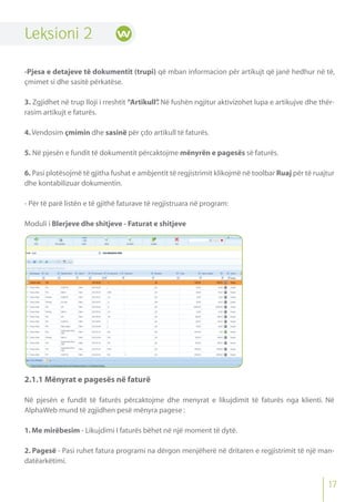 Leksioni 2
-Pjesa e detajeve të dokumentit (trupi) që mban informacion për artikujt që janë hedhur në të,
çmimet si dhe sasitë përkatëse.
3. Zgjidhet në trup lloji i rreshtit “Artikull”. Në fushën ngjitur aktivizohet lupa e artikujve dhe thër-
rasim artikujt e faturës.
4.Vendosim çmimin dhe sasinë për çdo artikull të faturës.
5. Në pjesën e fundit të dokumentit përcaktojme mënyrën e pagesës së faturës.
6. Pasi plotësojmë të gjitha fushat e ambjentit të regjistrimit klikojmë në toolbar Ruaj për të ruajtur
dhe kontabilizuar dokumentin.
- Për të parë listën e të gjithë faturave të regjistruara në program:
Moduli i Blerjeve dhe shitjeve - Faturat e shitjeve
2.1.1 Mënyrat e pagesës në faturë
Në pjesën e fundit të faturës përcaktojme dhe menyrat e likujdimit të faturës nga klienti. Në
AlphaWeb mund të zgjidhen pesë mënyra pagese :
1.Me mirëbesim - Likujdimi I faturës bëhet në një moment të dytë.
2. Pagesë - Pasi ruhet fatura programi na dërgon menjëherë në dritaren e regjistrimit të një man-
datëarkëtimi.
17
 