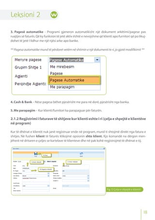 Leksioni 2
3. Pagesë automatike - Programi gjeneron automatikisht një dokument arkëtimi/pagese pas
ruajtjes së faturës.Që ky funksion të jetë aktiv është e nevojshme që klienti apo furnitori që po likuj-
dohet të jetë I lidhur me një njësi arke apo banke.
** Pagesa automatike mund të përdoret vetëm në shtimin e një dokumenti te ri,jo gjatë modifikimit **
4.Cash & Bank - Nëse pagesa bëhet pjesërisht me para në dorë,pjesërisht nga banka.
5.Me parapagim - Kur klienti/furnitori ka parapaguar për faturën.
2.1.2 Regjistrimi i faturave të shitjeve kur klienti eshte i ri (çelja e shpejtë e klientëve
në program)
Kur të dhënat e klientit nuk janë regjistruar ende në program, mund ti shtojmë direkt nga fatura e
shitjes. Në fushen klient të faturës klikojmë opsionin shto klient. Kjo komandë na dërgon men-
jëherë në dritaren e çeljes se kartelave të klienteve dhe në pak kohë regjistrojmë të dhënat e tij.
18
Fig.12 Çelja e shpejtë e klientit
 