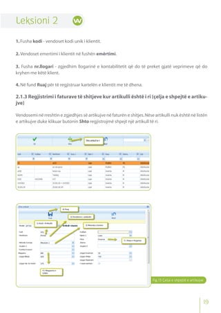 Leksioni 2
1.Fusha kodi - vendoset kodi unik i klientit.
2.Vendoset emertimi i klientit në fushën emërtimi.
3. Fusha nr.llogari - zgjedhim llogarinë e kontabilitetit që do të preket gjatë veprimeve që do
kryhen me këtë klient.
4.Në fund Ruaj për të regjistruar kartelën e klientit me të dhena.
2.1.3 Regjistrimi i faturave të shitjeve kur artikulli është i ri (çelja e shpejtë e artiku-
jve)
Vendosemi në rreshtin e zgjedhjes së artikujve në faturën e shitjes.Nëse artikulli nuk është në listën
e artikujve duke klikuar butonin Shto regjistrojmë shpejt një artikull të ri.
Fig.13 Çelja e shpejtë e artikujve
19
 