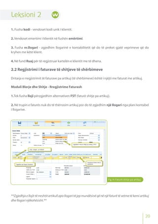 Leksioni 2
1. Fusha kodi - vendoset kodi unik i klientit.
2.Vendoset emertimi i klientit në fushën emërtimi.
3. Fusha nr.llogari - zgjedhim llogarinë e kontabilitetit që do të preket gjatë veprimeve që do
kryhen me këtë klient.
4.Në fund Ruaj për të regjistruar kartelën e klientit me të dhena.
2.2 Regjistrimi i faturave të shitjeve të shërbimeve
Dritarja e rregjistrimit të faturave pa artikuj (të shërbimeve) është i njëjti me faturat me artikuj.
Moduli Blerje dhe Shitje - Rregjistrime Faturash
1.Tek fusha lloji përzgjedhim alternativen FST (faturë shitje pa artikuj).
2.Në trupin e faturës nuk do të thërrasim artikuj por do të zgjedhim një llogari nga plani kontabel
i llogarive.
**Zgjedhja e llojit të rreshtit artikull apo llogari të jep mundësinë që në një faturë të vetme të kemi artikuj
dhe llogari njëkohësisht.**
Fig.14 Faturë shitje pa artikuj
20
 