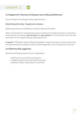 Leksioni 2
2.3 Regjistrimi i faturave të blerjeve (me artikuj/shërbimeve)
Faturat e blerjeve me artikuj/pa artikuj regjistrohen tek :
Moduli Blerje dhe shitje - Rregjistrimet e blerjeve
Dy pikat kyçe të procesit të blerjes janë artikujt e blerë dhe furnitorët.
Shtimi i një furnitorit të ri drejtpërdrejt nga fatura e blerjes ka të njejtën procedure si në faturën e
shitjes. Me anë të komandës shto furnitorë dhe shto artikull të ri mund të çelim një furnitor dhe
një artikull të ri në të njëjtën kohë që regjistrojmë faturën.
E veçante:** Në faturën e blerjes në AlphaWeb zgjedhja e magazinës së hyrjes së artikujve është anali-
tike.Kjo do të thotë që në një faturë artikujt mund të magazinohen secili në magazina të ndryshme.**
2.4 Shënime dhe sygjerime
Në fund të këtij leksioni duhet të dimë të regjistrojmë :
a) Një faturë me ose pa hyrje në magazine .
b) Shpëjt një klient ose furnitori direkt nga fatura.
c) Një faturë blerje / shitje shërbimi ose artikulli
21
 