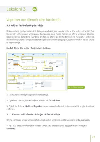 Fig.15 Ofertë shitjeje
Leksioni 3
Veprimet me klientët dhe furnitorët
3.1 Krijimi i një ofertë për shitje
Dokumenta të tjerë që paraprijnë shitjen e produktit,janë :oferta,kërkesa dhe urdhri për shitje.Pasi
klienti bën kërkesën për shitje pranë kompanise, kjo e fundit harton një ofertë shitje për klientin.
Nëse klienti bie dakort me kushtet e ofertës, kjo ofertë do të shndërrohet në një urdher shitje. Në
momentin që urdhri i shitjes miratohet nga departamenti përgjegjës,ajo konvertohet në një faturë
të rregull shitje.
Moduli Blerje dhe shitje - Regjistrimi i shitjeve.
1. Tek fusha lloji klikojmë opsionin ofertë shitje.
2.Zgjedhim klientin,i cili ka kërkuar ofertën tek fusha klient.
3. Zgjedhim llojin artikull ose llogari në trupin e ofertës dhe thërrasim me rradhë të gjithë artikujt
e ofertës.
3.1.1 Konvertimi i ofertës së shitjes në faturë shitje
Oferta e shitjes e krijuar shndërrohet në një urdhër shitje më anë të funksionit të konvertimit.
1. Nga lista e faturave kërkohet oferta e shitjes (me ane të filtrave),e zgjedhim dhe klikojmë
konverto.
22
 