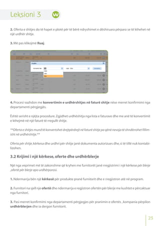 Leksioni 3
2. Oferta e shitjes do të hapet e plotë për të bërë ndryshimet e dëshiruara përpara se të kthehet në
një urdhër shitje.
3.Më pas klikojmë Ruaj.
4. Procesi vazhdon me konvertimin e urdhërshitjes në faturë shitje nëse merret konfirmimi nga
departamenti përgjegjës.
Është serisht e njëjta procedure.Zgjidhet urdhëshitja nga lista e faturave dhe me anë të konvertimit
e kthejmë në një faturë të rregullt shitje.
**Oferta e shitjes mund të konvertohet drejtpërdrejt në faturë shitje pa qënë nevoja të shndërrohet fillim-
isht në urdhërshitje.**
Oferta për shitje,kërkesa dhe urdhri për shitje janë dokumenta autorizues dhe,si të tillë nuk kontabi-
lizohen.
3.2 Krijimi i një kërkese,oferte dhe urdhërblerje
Një nga veprimet më të zakonshme që kryhen me furnitorët janë rregjistrimi i një kërkese për blerje
,ofertë për blerje apo urdhërporosi.
1.Ndermarrja bën një kërkesë për produkte pranë furnitorit dhe e rregjistron atë në program.
2. Furnitori na sjell nje ofertë dhe ndermarrja e regjistron ofertën për blerje me kushtet e përcaktuar
nga furnitori.
3. Pasi merret konfirmimi nga departamenti përgjegjes për pranimin e ofertës , kompania përpilon
urdhërblerjen dhe ia dergon furnitorit.
23
 