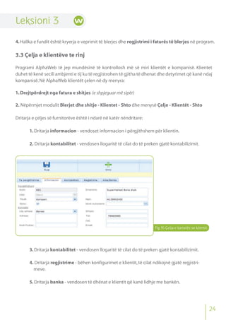 Fig.16 Çelja e kartelës se klientit
Leksioni 3
4.Hallka e fundit është kryerja e veprimit të blerjes dhe regjistrimi i faturës të blerjes në program.
3.3 Çelja e klientëve te rinj
Programi AlphaWeb të jep mundësinë të kontrollosh më së miri klientët e kompanisë. Klientet
duhet të kenë secili ambjenti e tij ku të regjistrohen të gjitha të dhenat dhe detyrimet që kanë ndaj
kompanisë.Në AlphaWeb klientët çelen në dy menyra:
1.Drejtpërdrejt nga fatura e shitjes (e shpjeguar më sipër)
2. Nëpërmjet modulit Blerjet dhe shitje - Klientet - Shto dhe menysë Çelje - Klientët - Shto
Dritarja e çeljes së furnitorëve është i ndarë në katër nëndritare:
1.Dritarja informacion - vendoset informacion i përgjithshem për klientin.
2. Dritarja kontabilitet - vendosen llogaritë të cilat do të preken gjatë kontabilizimit.
3.Dritarja kontabilitet - vendosen llogaritë të cilat do të preken gjatë kontabilizimit.
4. Dritarja regjistrime - bëhen konfigurimet e klientit,të cilat ndikojnë gjatë regjistri-
meve.
5.Dritarja banka - vendosen të dhënat e klientit që kanë lidhje me bankën.
24
 