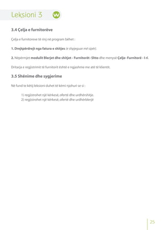 Leksioni 3
3.4 Çelja e furnitorëve
Çelja e furnitoreve të rinj në program bëhet :
1.Drejtpërdrejt nga fatura e shitjes (e shpjeguar më sipër).
2.Nëpërmjet modulit Blerjet dhe shitjet - Furnitorët -Shto dhe menysë Çelje- Furnitorë - I ri.
Dritarja e regjistrimit të furnitorit është e ngjashme me atë të klientit.
3.5 Shënime dhe sygjerime
Në fund te këtij leksioni duhet të këmi njohuri se si :
1) regjistrohet një kërkesë,ofertë dhe urdhërshitje.
2) regjistrohet një kërkesë,ofertë dhe urdhërblerjë
25
 