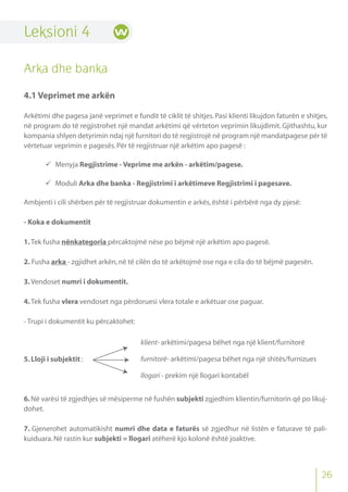 Leksioni 4
Arka dhe banka
4.1 Veprimet me arkën
Arkëtimi dhe pagesa janë veprimet e fundit të ciklit të shitjes. Pasi klienti likujdon faturën e shitjes,
në program do të regjistrohet një mandat arkëtimi që vërteton veprimin likujdimit. Gjithashtu, kur
kompania shlyen detyrimin ndaj një furnitori do të regjistrojë në program një mandatpagese për të
vërtetuar veprimin e pagesës.Për të regjistruar një arkëtim apo pagesë :
 Menyja Regjistrime - Veprime me arkën - arkëtim/pagese.
 Moduli Arka dhe banka - Regjistrimi i arkëtimeve Regjistrimi i pagesave.
Ambjenti i cili shërben për të regjistruar dokumentin e arkës,është i përbërë nga dy pjesë:
- Koka e dokumentit
1.Tek fusha nënkategoria përcaktojmë nëse po bëjmë një arkëtim apo pagesë.
2. Fusha arka - zgjidhet arkën,në të cilën do të arkëtojmë ose nga e cila do të bëjmë pagesën.
3.Vendoset numri i dokumentit.
4.Tek fusha vlera vendoset nga përdoruesi vlera totale e arkëtuar ose paguar.
- Trupi i dokumentit ku përcaktohet:
5.Lloji i subjektit :
6.Në varësi të zgjedhjes së mësiperme në fushën subjekti zgjedhim klientin/furnitorin që po likuj-
dohet.
7. Gjenerohet automatikisht numri dhe data e faturës së zgjedhur në listën e faturave të pali-
kuiduara.Në rastin kur subjekti = llogari atëherë kjo kolonë është joaktive.
klient- arkëtimi/pagesa bëhet nga një klient/furnitorë
furnitorë- arkëtimi/pagesa bëhet nga një shitës/furnizues
llogari - prekim një llogari kontabël
26
 