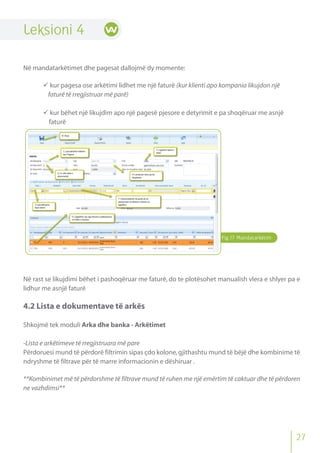 Fig.17 Mandatarkëtim
Leksioni 4
Në mandatarkëtimet dhe pagesat dallojmë dy momente:
 kur pagesa ose arkëtimi lidhet me një faturë (kur klienti apo kompania likujdon një
faturë të rregjistruar më parë)
 kur bëhet një likujdim apo një pagesë pjesore e detyrimit e pa shoqëruar me asnjë
faturë
Në rast se likujdimi bëhet i pashoqëruar me faturë, do te plotësohet manualish vlera e shlyer pa e
lidhur me asnjë faturë
4.2 Lista e dokumentave të arkës
Shkojmë tek moduli Arka dhe banka - Arkëtimet
-Lista e arkëtimeve të rregjistruara më pare
Përdoruesi mund të përdorë filtrimin sipas çdo kolone,gjithashtu mund të bëjë dhe kombinime të
ndryshme të filtrave për të marre informacionin e dëshiruar .
**Kombinimet më të përdorshme të filtrave mund të ruhen me një emërtim të caktuar dhe të përdoren
ne vazhdimsi**
27
 