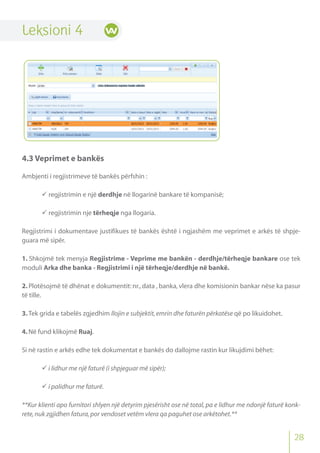 Leksioni 4
4.3 Veprimet e bankës
Ambjenti i regjistrimeve të bankës përfshin :
 regjistrimin e një derdhje në llogarinë bankare të kompanisë;
 regjistrimin nje tërheqje nga llogaria.
Regjistrimi i dokumentave justifikues të bankës është i ngjashëm me veprimet e arkës të shpje-
guara më sipër.
1. Shkojmë tek menyja Regjistrime - Veprime me bankën - derdhje/tërheqje bankare ose tek
moduli Arka dhe banka - Regjistrimi i një tërheqje/derdhje në bankë.
2. Plotësojmë të dhënat e dokumentit: nr., data , banka, vlera dhe komisionin bankar nëse ka pasur
të tille.
3.Tek grida e tabelës zgjedhim llojin e subjektit,emrin dhe faturën përkatëse që po likuidohet.
4.Në fund klikojmë Ruaj.
Si në rastin e arkës edhe tek dokumentat e bankës do dallojme rastin kur likujdimi bëhet:
 i lidhur me një faturë (i shpjeguar më sipër);
 i palidhur me faturë.
**Kur klienti apo furnitori shlyen një detyrim pjesërisht ose në total,pa e lidhur me ndonjë faturë konk-
rete,nuk zgjidhen fatura,por vendoset vetëm vlera qa paguhet ose arkëtohet.**
28
 