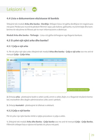 Fig.18 Çelja e një njësie arke
Leksioni 4
4.4 Lista e dokumentave ekzistuese të bankës
Shkojmë tek moduli Arka dhe banka - Derdhje.Shfaqen lista e të gjitha derdhjeve të rregjistruara
më parë.Përdoruesi mund të përdorë filtrimin sipas çdo kolone,gjithashtu mund të bëjë dhe kom-
binime të ndryshme të filtrave për te marr informacionin e dëshiruar.
Moduli Arka dhe banka - Tërheqje - Lista e të gjitha tërheqjeve nga llogaria bankare.
4.5 Si çelet një njësi arke dhe banke?
4.5.1 Çelja e një arke
1. Për të çelur një njësi arke shkojmë tek moduli Arka dhe banka - Çelja e një arke ose me anë të
menysë Çelje - Çelje Arke.
2.Dritarja arka - plotësojme kodin e arkës (unik),emrin e arkës,llojin,nr.e llogarisë në planin konta-
bel,monedhën dhe degën administrative (cilës zonë i përket).
3. Dritarja kontakti - plotësojmë të dhënat e arkëtarit.
4.5.2 Çelja e një banke
Për të çelur nje njësi banke është e njëjta procedure si çelja e arkës.
1. Shkojmë tek moduli Arka dhe Banka - Çelje banke ose me anë të menysë Çelje - Çelje Banke.
Fillimisht shfaqet lista e njësive të bankës të çelura më parë.
29
 