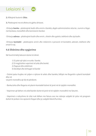 Leksioni 4
2.Klikojmë butonin Shto.
3.Plotësojmë me të dhëna të gjitha dritaret.
-Dritarja banka - plotësojmë kodin dhe emrin e bankës,degën administrative nëse ka ,numrin e lloga-
risë bankare,monedhën dhe komisionin bankar.
-Dritarja adresa - plotësojmë kodin dhe emrin ,shtetin dhe qytetin,telefonin dhe zip kodin.
-Dritarja kontakti - plotësojme emrin dhe mbiemrin e personin të kontaktit, adresën, telefonin dhe
email-in etj.
4.6 Shënime dhe sygjerime
Në fund të këtij leksioni duhet të dimë:
1) Si çelet një njësi e re arke / banke.
2) Si rregjistohen veprimet në arke dhe bankë.
3) Pagesat dhe arkëtimet.
4) Derdhjet dhe tërheqjet në bankë
- Duhet patur kujdes në çeljen e njësive të arkës dhe bankës, lidhjet me llogaritë e planit kontabel
dhe në
veçanti monedha që do të përdoret.
- Banka/arka dhe llogaria në planin kontabël duhet të jenë në të njejtën monedhë.
- Veprimet që bëhen në arkë/bankë duhet të jenë në të njëjtën monedhë me faturën.
- Veprimet e ndryshme të cilat nuk lidhen me fatura ose me ndonje subjekt të çelur në program
duhet të preken me opsionin llogari dhe jo subjekt klient/furnitor.
30
 