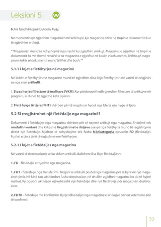 Leksioni 5
6.Në fund klikojmë butonin Ruaj.
Në momentin që zgjedhim magazinën në këtë lupë,kjo magazinë edhe në trupin e dokumentit kur
të zgjedhim artikujt.
**Magazinën mund ta ndryshojmë nga rreshti ku zgjedhim artikujt. Magazina e zgjedhur në trupin e
dokumentit ka me shumë rëndësi se sa magazina e zgjedhur në kokën e dokumentit, kështu që maga-
zina e kokës së dokumentit mund të lihet dhe bosh.**
5.1.1 Llojet e fletëhyrjes në magazinë
Në kokën e fletëhyrjes në magazinë mund të zgjedhim disa lloje fletëhyrjesh në varësi të origjinës
se nga vjen artikulli :
1.Sipas hyrjes fillestare të mallrave (VKM).Kur përdoruesi hedh gjendjen fillestare të artikujve në
program,ai duhet të zgjedhë këtë opsion.
2.Fletë hyrje të tjera (FHT) shërben për të regjstruar hyrjet nga blerja ose hyrje të tjera.
5.2 Si rregjistrohet një fletëdalje nga magazinë?
Dokumenti i fletëdaljes nga magazina shërben për të nxjerrë artikujt nga magazina. Shkojmë tek
moduli Inventarë dhe klikojmë Regjistrimet e daljeve ose që nga fletëhyrja mund të regjistrojme
direkt nje fletëdalje. Mjafton të ndryshojme tek fusha Nënkategoria opsionin FD (fletëdalje).
Fushat e tjera janë të ngjashme me fletëhyrjen.
5.2.1 Llojet e fletëdaljes nga magazina
Në varësi të destinacionit se ku shkon artikulli,dallohen disa lloje fletëdaljesh:
1.FD - fletëdalje e thjeshte nga magazina.
1.FDT - fletedalje nga transferimi .Tregon se artikulli po del nga magazina për të hyrë në një maga-
zinë tjetër. Në këtë rast aktivizohet fusha destinacion, në të cilën zgjidhet magazina ku do të hyjnë
mallrat. Ky opsioni aktivizon njëkohësisht një fletëdalje dhe një fletëhyrje për magaznën destina-
cion.
2.FDTK - fletëdalje me konfirmim.Hyrjet dha daljet nga magazine e artikujve bëhen vetëm me anë
të konfirmit
32
 