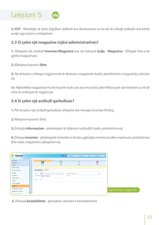 Fig.20 Çelja e magazinës
Leksioni 5
3. FDT - fletëdalje të tjera. Zgjidhet atëherë kur destinacioni se ku do të shkojë artikulli nuk është
asnjë nga rastet e mësipërme
5.3 Si çelet një magazine (njësi administrative)?
1. Shkojmë tek moduli Inventar/Magazina ose në menynë Çelje - Magazina - Shfaqet lista e të
gjitha magazinave.
2.Klikojme butonin Shto.
3. Në dritaren e shfaqur regjistromë të dhënat e magazinës:kodin,përshkrimin e magazinës,adresën
etj.
Në AlphaWeb magazinat mund të jenë reale ose ato mund të çelen fiktive për një kontroll sa më të
mire të artikujve të regjistruar.
5.4 Si çelet një artikull qarkullues?
1.Për të çelur një artikull qarkullues shkojme tek menyja Inventar/Artikuj.
2.Klikojme butonin Shto.
3.Dritarja informacion - plotësojmë të dhënat e artikullit: kodin,përshkrimin etj.
4.Dritarja inventar - plotësojmë metodën e kostos,gjëndjen minimum dhe maximum,peshë bruto
dhe neto,magazinën,detajimet etj.
5. Dritarja kontabiliteti - përcakton skemën e kontabilizimit.
33
 