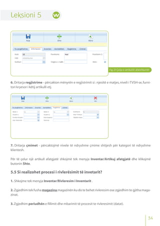 Fig.21 Çelja e artikullit afatshkurtër
Leksioni 5
6. Dritarja regjistrime - përcakton mënyrën e regjistrimit si : njesitë e matjes, niveli i TVSH-se, furni-
tori kryesor i këtij artikulli etj.
7. Dritarja çmimet - përcaktojmë nivele të ndryshme çmime shitjesh për kategori të ndryshme
klientesh.
Për të çelur një artikull afatgjatë shkojmë tek menyja Inventar/Artikuj afatgjatë dhe klikojmë
butonin Shto.
5.5 Si realizohet procesi i rivlerësimit të invetarit?
1. Shkojme tek menyja Inventar/Rivleresim i Inventarit .
2. Zgjedhim tek fusha magazina magazinën ku do te behet rivleresim ose zgjedhim te gjitha maga-
zinat.
3.Zgjedhim periudhën e fillimit dhe mbarimit të procesit te rivleresimit (datat).
34
 