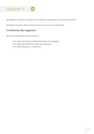 Leksioni 5
4.Zgjedhim një pjesë të artikujve ose të gjithe artikujt që do të rivleresojnë çmimin.
5.Klikojmë butonin rillogarit dhe presim derisa procesi të përfundojë.
5.6 Shënime dhe sygjerime
Në fund të këtij leksioni duhet të dimë :
1) Të çelim një kartële artikulli afatshkurtër dhe afatgjatë.
2) Të regjistrojë hyrjet dhe daljet nga magazina.
3) Të bëjmë procesin e rivleresimit
35
 