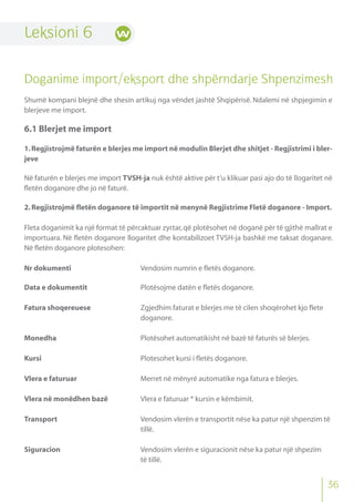 36
Leksioni 6
Doganime import/eksport dhe shpërndarje Shpenzimesh
Shumë kompani blejnë dhe shesin artikuj nga vëndet jashtë Shqipërisë. Ndalemi në shpjegimin e
blerjeve me import.
6.1 Blerjet me import
1.Regjistrojmë faturën e blerjes me import në modulin Blerjet dhe shitjet - Regjistrimi i bler-
jeve
Në faturën e blerjes me import TVSH-ja nuk është aktive për t’u klikuar pasi ajo do të llogaritet në
fletën doganore dhe jo në faturë.
2.Regjistrojmë fletën doganore të importit në menynë Regjistrime Fletë doganore - Import.
Fleta doganimit ka një format të përcaktuar zyrtar,që plotësohet në doganë për të gjithë mallrat e
importuara. Në fletën doganore llogaritet dhe kontabilizoet TVSH-ja bashkë me taksat doganare.
Në fletën doganore plotesohen:
Nr dokumenti Vendosim numrin e fletës doganore.
Data e dokumentit Plotësojme datën e fletës doganore.
Fatura shoqereuese Zgjedhim faturat e blerjes me të cilen shoqërohet kjo flete
doganore.
Monedha Plotësohet automatikisht në bazë të faturës së blerjes.
Kursi Plotesohet kursi i fletës doganore.
Vlera e faturuar Merret në mënyrë automatike nga fatura e blerjes.
Vlera në monëdhen bazë Vlera e faturuar * kursin e këmbimit.
Transport Vendosim vlerën e transportit nëse ka patur një shpenzim të
tillë.
Siguracion Vendosim vlerën e siguracionit nëse ka patur një shpezim
të tillë.
 
