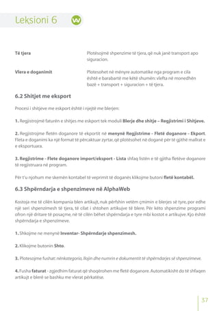 Leksioni 6
Të tjera Plotësojmë shpenzime të tjera,që nuk janë transport apo
siguracion.
Vlera e doganimit Plotesohet në mënyre automatike nga program e cila
është e barabartë me këtë shumën:vlefta në monedhën
bazë + transport + siguracion + të tjera.
6.2 Shitjet me eksport
Procesi i shitjeve me eskport është i njejtë me blerjen:
1. Regjistrojmë faturën e shitjes me eskport tek moduli Blerje dhe shitje – Regjistrimi i Shitjeve.
2. Regjistrojme fletën doganore të ekportit në menynë Regjistrime - Fletë doganore - Ekport.
Fleta e doganimi ka një format të përcaktuar zyrtar,që plotësohet në doganë për të gjithë mallrat e
e eksportuara.
3. Regjistrime - Flete doganore import/eksport - Lista shfaq listën e të gjitha fletëve doganore
të regjistruara në program.
Për t’u njohum me skemën kontabel të veprimit të doganës klikojme butoni fletë kontabël.
6.3 Shpërndarja e shpenzimeve në AlphaWeb
Kostoja me të cilën kompania blen artikujt, nuk përfshin vetëm çmimin e blerjes së tyre, por edhe
një seri shpenzimesh të tjera, të cilat i shtohen artikujve të blere. Për këto shpenzime programi
ofron një dritare të posaçme, në të cilën bëhet shpërndarja e tyre mbi kostot e artikujve. Kjo është
shpërndarja e shpenzimeve.
1.Shkojme ne menynë Inventar- Shpërndarje shpenzimesh.
2.Klikojme butonin Shto.
3. Plotesojme fushat:nënkategoria,llojin dhe numrin e dokumentit të shpërndarjes së shpenzimeve.
4.Fusha faturat - zgjedhim faturat që shoqërohen me fletë doganore.Automatikisht do të shfaqen
artikujt e blerë se bashku me vlerat përkatëse.
37
 
