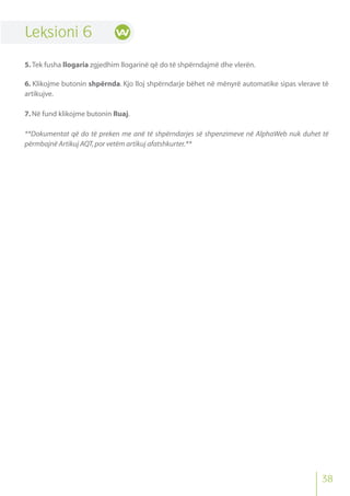 Leksioni 6
5. Tek fusha llogaria zgjedhim llogarinë që do të shpërndajmë dhe vlerën.
6. Klikojme butonin shpërnda. Kjo lloj shpërndarje bëhet në mënyrë automatike sipas vlerave të
artikujve.
7.Në fund klikojme butonin Ruaj.
**Dokumentat që do të preken me anë të shpërndarjes së shpenzimeve në AlphaWeb nuk duhet të
përmbajnë Artikuj AQT,por vetëm artikuj afatshkurter.**
38
 