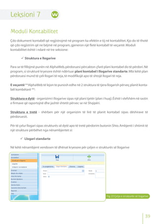 Fig.22 Çelja e strukturës së llogarive
39
Leksioni 7
Moduli Kontabilitet
Çdo dokument kontabël që regjistrojmë në program ka efektin e tij në kontablitet. Kjo do të thotë
që çdo regjistrim që ne bëjmë në program,gjeneron një fletë kontabël të veçantë.Moduli
kontabilitet është i ndarë në tre seksione:
 Struktura e llogarive
Para se të fillojmë punën në AlphaWeb,përdoruesi përcakton çfarë plani kontabel do të përdori.Në
program,si strukturë kryesore është ndërtuar plani kontabel i llogarive standarte.Mbi këtë plan
përdoruesi mund të çeli llogari të reja,të modifikojë apo të shtojë llogari të reja.
E veçantë **AlphaWeb të lejon te punosh edhe në 2 struktura të tjera llogarish përveç planit konta-
bël kombëtarë **:
Struktura e dytë - organizimi i llogarive sipas një plani tjetër (plan i huaj).Është i vlefshëm në rastin
e firmave që raportojnë dhe jashtë shtetit përvec se në Shqipëri.
Struktura e tretë - shërben për një organizim të lirë të planit kontabel sipas dëshirave të
përdoruesit.
Për të çelur llogari sipas strukturës së dytë apo të tretë përdorim butonin Shto.Ambjenti i shtimit të
një strukture përbëhet nga nënambjentet si:
 Llogari standarte
Në këtë nënambjent vendosen të dhënat kryesore për çeljen e strukturës së llogarive
 