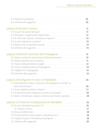 Manual Trajnimi AlphaWeb
8.3 Gjenerimi i prodhimit.........................................................................................28
8.4 Shënime dhe sygjerime......................................................................................28
Leksioni 9 Qendrat e kostos....................................................................................31
9.1 Si çelet një qendër kostoje?................................................................................31
9.2 Përcaktimi i llogarive për shpërndarje................................................................31
9.3 Si ndërtohen skemat e qendrave të kostos?......................................................32
9.4 Si çelen objektivat e kostos?..............................................................................33
9.5 Regjistrimet në qendrat e kostos........................................................................34
9.6 Shënime dhe sygjerime.......................................................................................34
Leksioni 10 Burimet njerëzore dhe listëpagesat................................................19
10.1 Çelja e strukturës administrative (departamenteve)..........................................19
10.2 Çelja e kartelës së punonjësve..........................................................................21
10.3 Çelja e komponentëve të pagës........................................................................22
10.4 Çelja e komponentëve të listëpagesës..............................................................23
10.5 Regjistrimi i listëpagesës...................................................................................24
10.6 Shënime dhe sygjerime......................................................................................25
Leksioni 11 Konfigurime të tjera në AlphaWeb...................................................26
11.1 Si përcaktohen afatet e maturimit dhe kategoritë e zbritjes së
klient/furnitorëve?..............................................................................................26
11.2 Si percaktohen çmimet e shitjes?.......................................................................27
11.3 Si personalizohen ambjentet e punës në program?...........................................28
11.4 Çelja e monedhave, taksave, numrave automatike, qyteteve.............................28
Leksioni 12 Funksione të përparuara në AlphaWeb...........................................26
12.1 Si çelet një përdorues/user i ri?.........................................................................26
12.1.1 Çelja e roleve..............................................................................................27
12.2 Çelja e ndërmarrjes............................................................................................28
12.3 Si kontrollohen hyrjet/daljet e një përdoruesi ?................................................28
12.4 Eksport/importi i të dhënave në program..........................................................28
12.5 Shënime dhe sygjerime......................................................................................28
 