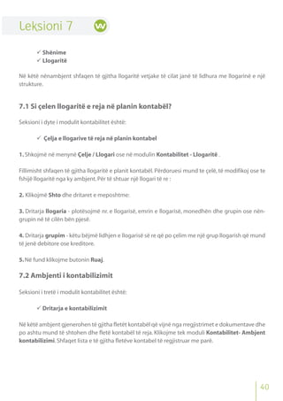 40
Leksioni 7
 Shënime
 Llogaritë
Në këtë nënambjent shfaqen të gjitha llogaritë vetjake të cilat janë të lidhura me llogarinë e një
strukture.
7.1 Si çelen llogaritë e reja në planin kontabël?
Seksioni i dyte i modulit kontabilitet është:
 Çelja e llogarive të reja në planin kontabel
1.Shkojmë në menynë Çelje / Llogari ose në modulin Kontabilitet - Llogaritë .
Fillimisht shfaqen të gjitha llogaritë e planit kontabël. Përdoruesi mund te çelë, të modifikoj ose te
fshijë llogaritë nga ky ambjent.Për të shtuar një llogari të re :
2. Klikojmë Shto dhe dritaret e meposhtme:
3. Dritarja llogaria - plotësojmë nr. e llogarisë, emrin e llogarisë, monedhën dhe grupin ose nën-
grupin në të cilën bën pjesë.
4. Dritarja grupim - këtu bëjmë lidhjen e llogarisë së re që po çelim me një grup llogarish që mund
të jenë debitore ose kreditore.
5.Në fund klikojme butonin Ruaj.
7.2 Ambjenti i kontabilizimit
Seksioni i tretë i modulit kontabilitet është:
 Dritarja e kontabilizimit
Në këtë ambjent gjenerohen të gjitha fletët kontabël që vijnë nga rregjistrimet e dokumentave dhe
po ashtu mund të shtohen dhe fletë kontabël të reja. Klikojme tek moduli Kontabilitet- Ambjent
kontabilizimi.Shfaqet lista e të gjitha fletëve kontabel të regjistruar me parë.
 