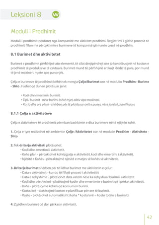 42
Leksioni 8
Moduli i Prodhimit
Moduli i prodhimit përdoret nga kompanitë me aktivitet prodhimi. Regjistrimi i gjithë procesit të
prodhimit fillon me përcaktimin e burimeve të kompanisë që marrin pjesë në prodhim.
8.1 Burimet dhe aktivitetet
Burimet e prodhimit përfshijnë ato elementë,të cilat drejtpërdrejt ose jo kontribuojnë në koston e
prodhimit të produkteve të caktuara. Burimet mund të përfshijnë artikujt lëndë të para, por mund
të jenë makineri,mjete apo punonjës.
Çelja e burimeve të prodhimit bëhët tek menyja Çelje/Burimet ose në modulin Prodhim - Burime
- Shto .Fushat që duhen plotësuar janë:
• Kodi dhe emertimi i burimit.
• Tipi i burimit - nëse burimi është mjet,aktiv apo makineri.
• Kosto dhe ore plani - shërben për të plotësuar orët e punes,nëse janë të planifikuara
8.1.1 Çelja e aktiviteteve
Çelja e aktiviteteve të prodhimit përmban bashkimin e disa burimeve në të njëjtën kohë.
1. Çelja e tyre realizohet në ambientin Çelje /Aktivitetet ose në modulin Prodhim - Aktivitete -
Shto
2.Tek dritarja aktiviteti plotësohet:
• Kodi dhe emertimi i aktivitetit.
• Koha plan - përcaktohet kohëzgjatja e aktivitetit,kodi dhe emertimi i aktivitetit.
• Njësitë e Kohës - përcaktojmë njesitë e matjes së kohës së aktivitetit.
3.Dritarja burimet shërben për të lidhur burimet me aktivitetin e çelur:
• Data e aktivizimit - kur do të fillojë procesi i aktivitetitit
• Data e ndryshimit - plotësohet data vetem nëse ka ndryshuar burimi i aktivitetit.
• Kodi dhe përshkrimi - plotësojmë kodin dhe emertimin e burimit që i përket aktivitetit.
• Koha - plotësojmë kohën që konsumon burimi.
• Kosto/orë - plotësojmë koston e planifikuar për ore të burimit.
• Kosto - plotësohet automatikisht (koha * kosto/orë = kosto totale e burimit).
4.Zgjidhen burimet që do i përkasin aktivitetit.
 