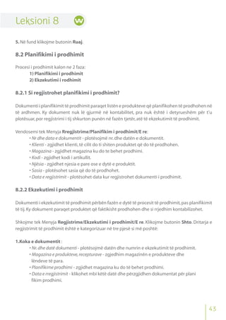 43
Leksioni 8
5.Në fund klikojme butonin Ruaj.
8.2 Planifikimi i prodhimit
Procesi i prodhimit kalon ne 2 faza:
1) Planifikimi i prodhimit
2) Ekzekutimi i rodhimit
8.2.1 Si regjistrohet planifikimi i prodhimit?
Dokumenti i planifikimit të prodhimit paraqet listën e produkteve që planifikohen të prodhohen në
të ardhmen. Ky dokument nuk lë gjurmë në kontabilitet, pra nuk është i detyrueshëm për t’u
plotësuar,por regjistrimi i tij shkurton punën në fazën tjetër,atë të ekzekutimit të prodhimit.
Vendosemi tek Menyja Rregjistrime/Planifikim i prodhimit/E re:
• Nr dhe data e dokumentit - plotësojmë nr.dhe datën e dokumentit.
• Klienti - zgjidhet klienti,të cilit do ti shiten produktet që do të prodhohen.
• Magazina - zgjidhet magazina ku do te behet prodhimi.
• Kodi - zgjidhet kodi i artikullit.
• Njësia - zgjidhet njesia e pare ose e dytë e produktit.
• Sasia - plotësohet sasia që do të prodhohet.
• Data e regjistrimit - plotësohet data kur regjistrohet dokumenti i prodhimit.
8.2.2 Ekzekutimi i prodhimit
Dokumenti i ekzekutimit të prodhimit përbën fazën e dytë të procesit të prodhimit,pas planifikimit
të tij.Ky dokument paraqet produktet që faktikisht prodhohen dhe si rrjedhim kontabilizohet.
Shkojme tek Menyja Regjistrime/Ekzekutimi i prodhimit/E re. Klikojme butonin Shto. Dritarja e
regjistrimit të prodhimit është e kategorizuar në tre pjesë si më poshtë:
1.Koka e dokumentit :
• Nr.dhe datë dokumenti - plotësojmë datën dhe numrin e ekzekutimit të prodhimit.
• Magazina e produkteve,recepturave - zgjedhim magazinën e produkteve dhe
lëndeve të para.
• Planifikime prodhimi - zgjidhet magazina ku do të behet prodhimi.
• Data e rregjistrimit - klikohet mbi këtë datë dhe përzgjidhen dokumentat për plani
fikim prodhimi.
 