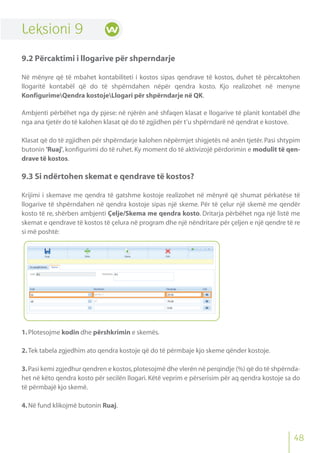 48
Leksioni 9
9.2 Përcaktimi i llogarive për shperndarje
Në mënyre që të mbahet kontabiliteti i kostos sipas qendrave të kostos, duhet të përcaktohen
llogaritë kontabël që do të shpërndahen nëpër qendra kosto. Kjo realizohet në menyne
KonfigurimeQendra kostojeLlogari për shpërndarje në QK.
Ambjenti përbëhet nga dy pjese: në njërën anë shfaqen klasat e llogarive të planit kontabël dhe
nga ana tjetër do të kalohen klasat që do të zgjidhen për t’u shpërndarë në qendrat e kostove.
Klasat që do të zgjidhen për shpërndarje kalohen nëpërmjet shigjetës në anën tjetër. Pasi shtypim
butonin 'Ruaj', konfigurimi do të ruhet. Ky moment do të aktivizojë përdorimin e modulit të qen-
drave të kostos.
9.3 Si ndërtohen skemat e qendrave të kostos?
Krijimi i skemave me qendra të gatshme kostoje realizohet në mënyrë që shumat përkatëse të
llogarive të shpërndahen në qendra kostoje sipas një skeme. Për të çelur një skemë me qendër
kosto të re, shërben ambjenti Çelje/Skema me qendra kosto. Dritarja përbëhet nga një listë me
skemat e qendrave të kostos të çelura në program dhe një nëndritare për çeljen e një qendre të re
si më poshtë:
1.Plotesojme kodin dhe përshkrimin e skemës.
2.Tek tabela zgjedhim ato qendra kostoje që do të përmbaje kjo skeme qënder kostoje.
3.Pasi kemi zgjedhur qendren e kostos,plotesojmë dhe vlerën në perqindje (%) që do të shpërnda-
het në këto qendra kosto për secilën llogari. Këtë veprim e përserisim për aq qendra kostoje sa do
të përmbajë kjo skemë.
4.Në fund klikojmë butonin Ruaj.
 