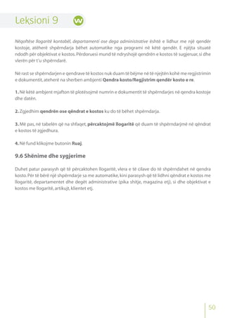 50
Leksioni 9
Nëqoftëse llogaritë kontabël, departamenti ose dega administrative është e lidhur me një qendër
kostoje, atëherë shpërndarja bëhet automatike nga programi në këtë qendër. E njëjta situatë
ndodh për objektivat e kostos.Përdoruesi mund të ndryshojë qendrën e kostos të sugjeruar,si dhe
vlerën për t’u shpërndarë.
Në rast se shpërndarjen e qendrave të kostos nuk duam të bëjme në të njejtën kohë me regjistrimin
e dokumentit,ateherë na sherben ambjenti Qendra kosto/Regjistrim qendër kosto e re.
1.Në këtë ambjent mjafton të plotësojmë numrin e dokumentit të shpërndarjes në qendra kostoje
dhe datën.
2.Zgjedhim qendrën ose qëndrat e kostos ku do të bëhet shpërndarja.
3. Më pas, në tabelën që na shfaqet, përcaktojmë llogaritë që duam të shpërndarjmë në qëndrat
e kostos të zgjedhura.
4.Në fund klikojme butonin Ruaj.
9.6 Shënime dhe sygjerime
Duhet patur parasysh që të përcaktohen llogaritë, vlera e të cilave do të shpërndahet në qendra
kosto.Për të bërë një shpërndarje sa me automatike,kini parasysh që të lidhni qëndrat e kostos me
llogaritë, departamentet dhe degët administrative (pika shitje, magazina etj), si dhe objektivat e
kostos me llogaritë,artikujt,klientet etj.
 