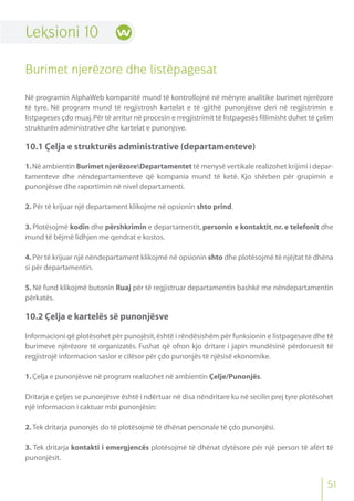 51
Leksioni 10
Burimet njerëzore dhe listëpagesat
Në programin AlphaWeb kompanitë mund të kontrollojnë në mënyre analitike burimet njerëzore
të tyre. Në program mund të regjistrosh kartelat e të gjithë punonjësve deri në regjistrimin e
listpageses çdo muaj.Për të arritur në procesin e rregjistrimit të listpagesës fillimisht duhet të çelim
strukturën administrative dhe kartelat e punonjsve.
10.1 Çelja e strukturës administrative (departamenteve)
1.Në ambientin Burimet njerëzoreDepartamentet të menysë vertikale realizohet krijimi i depar-
tamenteve dhe nëndepartamenteve që kompania mund të ketë. Kjo shërben për grupimin e
punonjësve dhe raportimin në nivel departamenti.
2. Për të krijuar një departament klikojme në opsionin shto prind.
3. Plotësojmë kodin dhe përshkrimin e departamentit, personin e kontaktit, nr. e telefonit dhe
mund të bëjmë lidhjen me qendrat e kostos.
4.Për të krijuar një nëndepartament klikojmë në opsionin shto dhe plotësojmë të njëjtat të dhëna
si për departamentin.
5. Në fund klikojmë butonin Ruaj për të regjistruar departamentin bashkë me nëndepartamentin
përkatës.
10.2 Çelja e kartelës së punonjësve
Informacioni që plotësohet për punojësit,është i rëndësishëm për funksionin e listpagesave dhe të
burimeve njërëzore të organizatës. Fushat që ofron kjo dritare i japin mundësinë përdoruesit të
regjistrojë informacion sasior e cilësor për çdo punonjës të njësisë ekonomike.
1.Çelja e punonjësve në program realizohet në ambientin Çelje/Punonjës.
Dritarja e çeljes se punonjësve është i ndërtuar në disa nëndritare ku në secilin prej tyre plotësohet
një informacion i caktuar mbi punonjësin:
2.Tek dritarja punonjës do të plotësojmë të dhënat personale të çdo punonjësi.
3. Tek dritarja kontakti i emergjencës plotësojmë të dhënat dytësore për një person të afërt të
punonjësit.
 