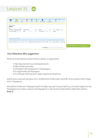 Fig.28 Regjistrimi i listpageses
54
Leksioni 10
10.6 Shënime dhe sygjerime
Në fund të këtij leksioni duhet të kemi njohuri si regjistrohet:
1) Një departament ose nëndepartament.
2) Një kartelë punonjësi.
3) Si krijohet një komponent i ri listepagese.
4) Si regjistrohet një listpagese.
5) Si të lexojë informacionin nëpër raporte të ndryshme.
Duhet patur parasysh që pjesa më e rëndësishme është çelja e kartelës së punonjësve dhe rregjis-
trimi i listpageses.
Në qoftëse të dhenat e listpageses janë të njëjta nga njeri muaj në tjetrin,ju mund të regjistroni një
listepagese të re duke u bazuar në listepagesën e një muaji të mëparshëm nëpërmjet ospioni
Ruaj Si.
 