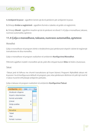 57
Leksioni 11
4.Ambjenti kryesor - zgjedhim temën që do të përdorim për ambjentin kryesor.
5.Dritarja Gridat e regjistrimit - zgjedhim formën e tabeles së gridës së regjistrimit.
6. Dritarja Sfondi - zgjedhim imazhin që do të përdoret në sfond.11.4 Çelja e monedhave, taksave,
numrave automatike,qyteteve
11.4 Çelja e monedhave,taksave,numrave automatike,qyteteve
Monedhat
Çelja e monedhave në program është e rëndësishme pasi përdoruesit shpesh i duhet të regjistrojë
transaksione në disa monedha.
Çelja e monedhave në program realizohet në ambientin Konfigurime/Monedhat.
Fillimisht zgjidhet modeli i monedhës që do çelet dhe shtypet butoni Shto në listën e butonave.
Taksat
-Taksat janë të lidhura me shumë transaksione që kryen biznesi. Programi AlphaWeb taksat më
kryesore i ka të konfiguruara default në program, por, nëse përdoruesi dëshiron të çelë një nivel të
ri takse mund të shfrytëzojë ambjenitn përkatës.
Çelja e taksave në program realizohet në ambientin Konfigurime/Taksat
 