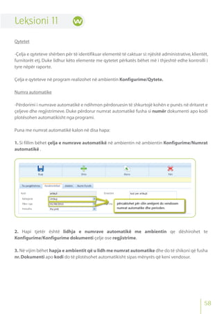 58
Leksioni 11
Qytetet
-Çelja e qyteteve shërben për të identifikuar elementë të caktuar si: njësitë administrative, klientët,
furnitorët etj. Duke lidhur këto elemente me qytetet përkatës bëhet më i thjeshtë edhe kontrolli i
tyre nëpër raporte.
Çelja e qyteteve në program realizohet në ambientin Konfigurime/Qytete.
Numra automatike
-Përdorimi i numrave automatikë e ndihmon përdoruesin të shkurtojë kohën e punës në dritaret e
çeljeve dhe regjistrimeve. Duke përdorur numrat automatikë fusha si numër dokumenti apo kodi
plotësohen automatikisht nga programi.
Puna me numrat automatikë kalon në disa hapa:
1. Si fillim bëhet çelja e numrave automatikë në ambientin në ambientin Konfigurime/Numrat
automatikë .
2. Hapi tjetër është lidhja e numrave automatikë me ambientin qe dëshirohet te
Konfigurime/Konfigurime dokumenti çelje ose regjistrime.
3. Në vijim bëhet hapja e ambientit që u lidh me numrat automatike dhe do të shikoni që fusha
nr.Dokumenti apo kodi do të plotësohet automatikisht sipas mënyrës që keni vendosur.
 