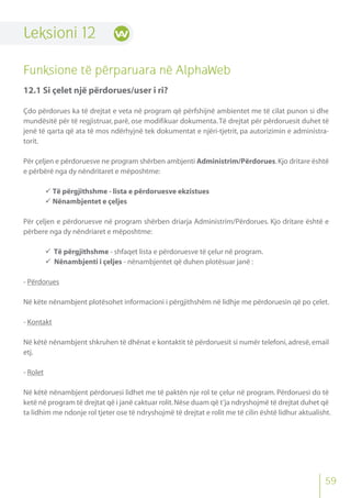 59
Leksioni 12
Funksione të përparuara në AlphaWeb
12.1 Si çelet një përdorues/user i ri?
Çdo përdorues ka të drejtat e veta në program që përfshijnë ambientet me të cilat punon si dhe
mundësitë për të regjistruar, parë, ose modifikuar dokumenta.Të drejtat për përdoruesit duhet të
jenë të qarta që ata të mos ndërhyjnë tek dokumentat e njëri-tjetrit, pa autorizimin e administra-
torit.
Për çeljen e përdoruesve ne program shërben ambjenti Administrim/Përdorues.Kjo dritare është
e përbërë nga dy nëndritaret e mëposhtme:
 Të përgjithshme - lista e përdoruesve ekzistues
 Nënambjentet e çeljes
Për çeljen e përdoruesve në program shërben driarja Administrim/Përdorues. Kjo dritare është e
përbere nga dy nëndriaret e mëposhtme:
 Të përgjithshme - shfaqet lista e përdoruesve të çelur në program.
 Nënambjenti i çeljes - nënambjentet që duhen plotësuar janë :
- Përdorues
Në këte nënambjent plotësohet informacioni i përgjithshëm në lidhje me përdoruesin që po çelet.
- Kontakt
Në këtë nënambjent shkruhen të dhënat e kontaktit të përdoruesit si numër telefoni,adresë,email
etj.
- Rolet
Në këtë nënambjent përdoruesi lidhet me të paktën nje rol te çelur në program. Përdoruesi do të
ketë në program të drejtat që i janë caktuar rolit.Nëse duam që t’ja ndryshojmë të drejtat duhet që
ta lidhim me ndonje rol tjeter ose të ndryshojmë të drejtat e rolit me të cilin është lidhur aktualisht.
 
