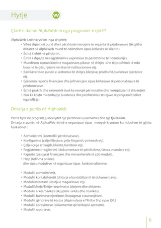 Hyrje
Çfarë e dallon AlphaWeb-in nga programet e tjerë?
AlphaWeb-i,në ndryshim nga të tjerët:
• Vihet shpejt në punë dhe i përshtatet nevojava te veçanta të përdoruesve (të gjitha
dritaret në AlphaWeb mund të ndërtohen sipas kërkesës së klientit).
• Është i lehtë në përdorim.
• Është i shpejtë në regjistrimin e veprimeve të përditshme të ndërmarrjes.
• Mundëson komunikimin e magazinave,pikave të shitjes dhe të prodhimit të ndo
hura në largësi,njësive vartëse të institucioneve etj.
• Bashkërendon punën e sektorëve të shitjes,blerjeve,prodhimit,burimeve njerëzore
etj.
• Gjeneron raporte financjare dhe jofinancjare sipas kërkesave të personalizuara të
përdoruesave.
• Është praktik dhe ekonomik (nuk ka nevojë për instalim dhe kompjtuter të shtrenjtë).
• Nuk ka kosto mirëmbajtje (asistenca dhe përditesimi i të rejave të programit bëhet
nga IMB-ja)
Dritarja e punës në AlphaWeb
Për të hyrë në program ju nevojitet një përdorues (username) dhe një fjalëkalim.
Dritarja e punës në AlphaWeb është e organizuar sipas menysë kryesore ku ndodhen të gjitha
funksionet :
• Administrimi (kontrolli i përdoruesave).
• Konfigurime (çelje fillestare,çelje llogarish,çmimesh etj).
• Çelje (çelje artikujsh,klientë,furnitorë etj).
• Regjistrime (rregjistrimi i dokumentave të përditshme,fatura ,mandate etj).
• Raporte (pasqyrat financjare dhe menaxheriale të çdo moduli).
• Help (ndihma online).
dhe sipas moduleve të organizuar sipas funksionaliteteve:
• Moduli i administrimit.
• Moduli i kontabilietetit (dritarja e kontabilizimit të dokumentave).
• Moduli inventarë (lëvizja e magazinave etj).
• Moduli blerje/Shitje (veprimet e blerjeve dhe shitjeve).
• Moduli i arkës/bankës (likujdimi i arkës dhe i bankës).
• Moduli i burimeve njerëzore (listpagesat e punonjësve).
• Moduli i qëndrave të kostos (shpërndarja e TR dhe Shp sipas QK.)
• Moduli i aprovimeve (dokumentat që kërkojnë aprovim).
• Moduli i raporteve.
6
 