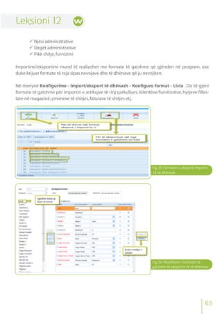 Fig.29 Formatet e eksport/importit
të të dhënave
Fig.30 Modifikimi i fortmatit të
gatshëm të eksportit të të dhënave
63
Leksioni 12
 Njësi administrative
 Degët administrative
 Pikë shitje,furnizimi
Importimi/eksportimi mund të realizohet me formate të gatshme që gjënden në program, ose
duke krijuar formate të reja sipas nevojave dhe të dhënave që ju nevojiten.
Në menynë Konfigurime - Import/eksport të dhënash - Konfiguro format - Lista . Do të gjeni
formate të gatshme për importin e artikujve të rinj qarkullues, klientëve/furnitorëve, hyrjeve filles-
tare në magazinë,çmimeve të shitjes,faturave të shitjes etj.
 