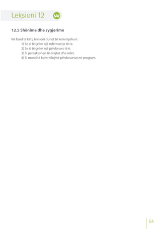 64
Leksioni 12
12.5 Shënime dhe sygjerime
Në fund të këtij leksioni duhet të kemi njohuri :
1) Se si të çelim një ndërmarrje të re.
2) Se si të çelim një përdorues të ri.
3) Si percaktohen të drejtat dhe rolet.
4) Si mund të kontrollojmë përdoruesat në program.
 