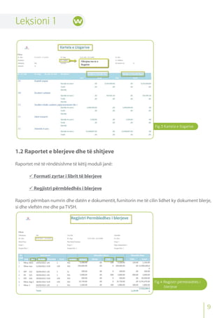 Fig.3 Kartela e llogarive
Fig.4 Regjistri përmbledhës i
blerjeve
Leksioni 1
1.2 Raportet e blerjeve dhe të shitjeve
Raportet më të rëndësishme të këtij moduli janë:
 Formati zyrtar i librit të blerjeve
 Regjistri përmbledhës i blerjeve
Raporti përmban numrin dhe datën e dokumentit, furnitorin me të cilin lidhet ky dokument blerje,
si dhe vleftën me dhe pa TVSH.
9
 
