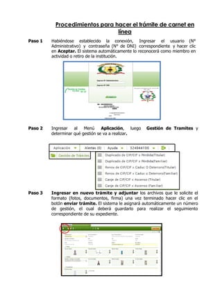 Procedimientos para hacer el trámite de carnet en
línea
Paso 1 Habiéndose establecido la conexión, Ingresar el usuario (N°
Administrativo) y contraseña (N° de DNI) correspondiente y hacer clic
en Aceptar. El sistema automáticamente lo reconocerá como miembro en
actividad o retiro de la institución.
Paso 2 Ingresar al Menú Aplicación, luego Gestión de Tramites y
determinar qué gestión se va a realizar.
Paso 3 Ingresar en nuevo trámite y adjuntar los archivos que le solicite el
formato (fotos, documentos, firma) una vez terminado hacer clic en el
botón enviar trámite. El sistema le asignará automáticamente un número
de gestión, el cual deberá guardarlo para realizar el seguimiento
correspondiente de su expediente.
 