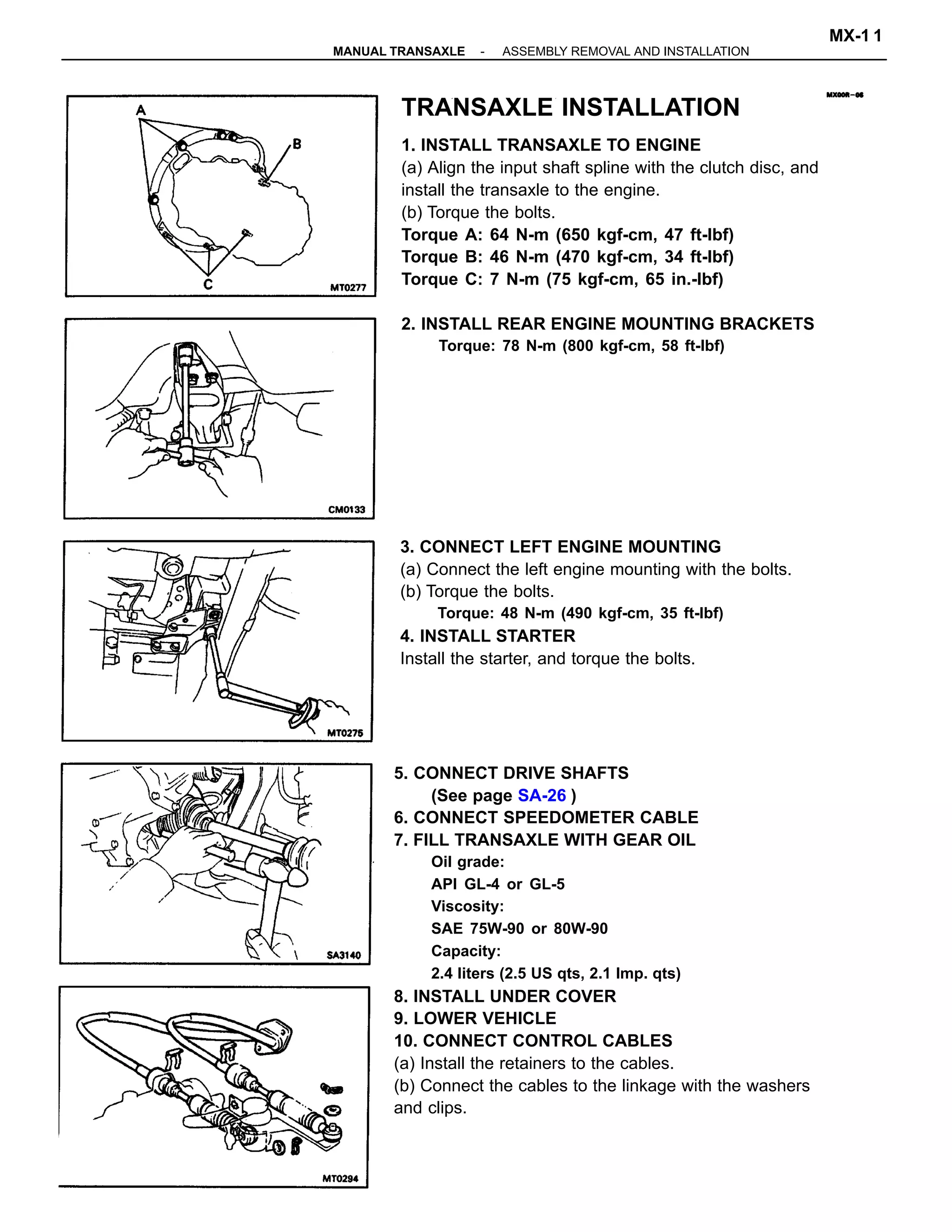 5. CONNECT DRIVE SHAFTS
(See page SA-26 )
6. CONNECT SPEEDOMETER CABLE
7. FILL TRANSAXLE WITH GEAR OIL
Oil grade:
API GL-4 or GL-5
Viscosity:
SAE 75W-90 or 80W-90
Capacity:
2.4 liters (2.5 US qts, 2.1 Imp. qts)
8. INSTALL UNDER COVER
9. LOWER VEHICLE
10. CONNECT CONTROL CABLES
(a) Install the retainers to the cables.
(b) Connect the cables to the linkage with the washers
and clips.
TRANSAXLE INSTALLATION
1. INSTALL TRANSAXLE TO ENGINE
(a) Align the input shaft spline with the clutch disc, and
install the transaxle to the engine.
(b) Torque the bolts.
Torque A: 64 N-m (650 kgf-cm, 47 ft-lbf)
Torque B: 46 N-m (470 kgf-cm, 34 ft-lbf)
Torque C: 7 N-m (75 kgf-cm, 65 in.-lbf)
2. INSTALL REAR ENGINE MOUNTING BRACKETS
Torque: 78 N-m (800 kgf-cm, 58 ft-lbf)
3. CONNECT LEFT ENGINE MOUNTING
(a) Connect the left engine mounting with the bolts.
(b) Torque the bolts.
Torque: 48 N-m (490 kgf-cm, 35 ft-lbf)
4. INSTALL STARTER
Install the starter, and torque the bolts.
-MANUAL TRANSAXLE ASSEMBLY REMOVAL AND INSTALLATION
MX-1 1
 