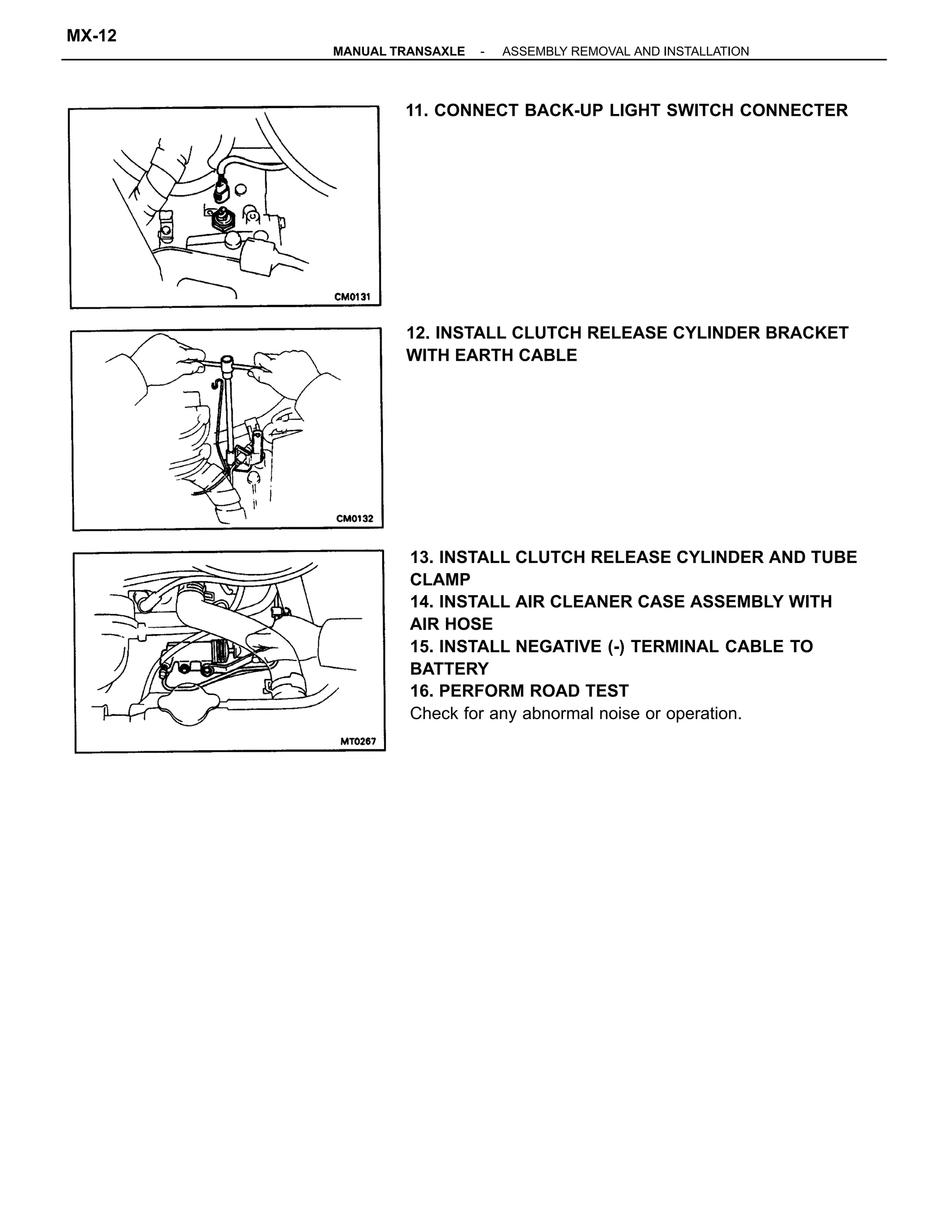 13. INSTALL CLUTCH RELEASE CYLINDER AND TUBE
CLAMP
14. INSTALL AIR CLEANER CASE ASSEMBLY WITH
AIR HOSE
15. INSTALL NEGATIVE (-) TERMINAL CABLE TO
BATTERY
16. PERFORM ROAD TEST
Check for any abnormal noise or operation.
12. INSTALL CLUTCH RELEASE CYLINDER BRACKET
WITH EARTH CABLE
11. CONNECT BACK-UP LIGHT SWITCH CONNECTER
-MANUAL TRANSAXLE ASSEMBLY REMOVAL AND INSTALLATION
MX-12
 