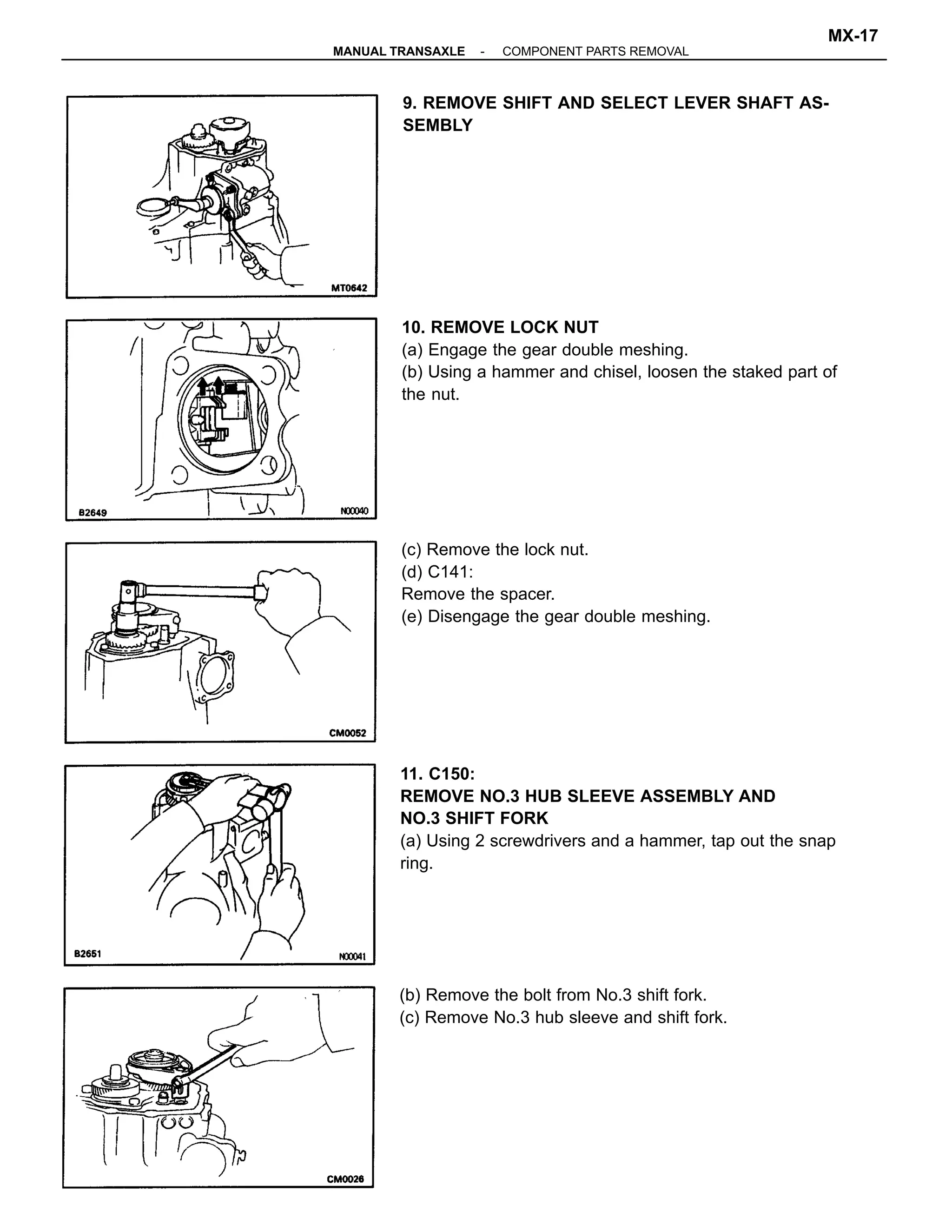 11. C150:
REMOVE NO.3 HUB SLEEVE ASSEMBLY AND
NO.3 SHIFT FORK
(a) Using 2 screwdrivers and a hammer, tap out the snap
ring.
10. REMOVE LOCK NUT
(a) Engage the gear double meshing.
(b) Using a hammer and chisel, loosen the staked part of
the nut.
(c) Remove the lock nut.
(d) C141:
Remove the spacer.
(e) Disengage the gear double meshing.
9. REMOVE SHIFT AND SELECT LEVER SHAFT AS-
SEMBLY
(b) Remove the bolt from No.3 shift fork.
(c) Remove No.3 hub sleeve and shift fork.
-MANUAL TRANSAXLE COMPONENT PARTS REMOVAL
MX-17
 