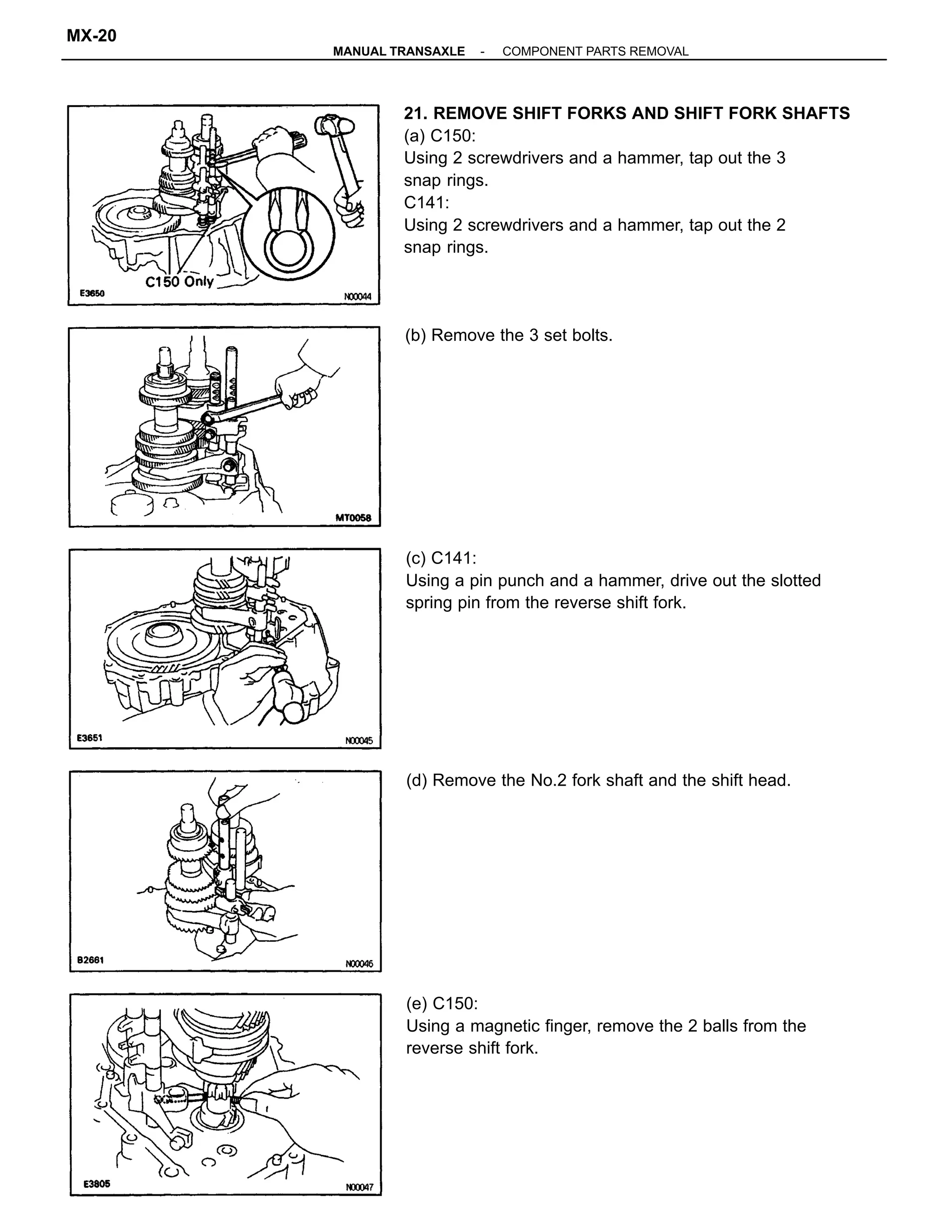 21. REMOVE SHIFT FORKS AND SHIFT FORK SHAFTS
(a) C150:
Using 2 screwdrivers and a hammer, tap out the 3
snap rings.
C141:
Using 2 screwdrivers and a hammer, tap out the 2
snap rings.
(c) C141:
Using a pin punch and a hammer, drive out the slotted
spring pin from the reverse shift fork.
(e) C150:
Using a magnetic finger, remove the 2 balls from the
reverse shift fork.
(d) Remove the No.2 fork shaft and the shift head.
(b) Remove the 3 set bolts.
-MANUAL TRANSAXLE COMPONENT PARTS REMOVAL
MX-20
 