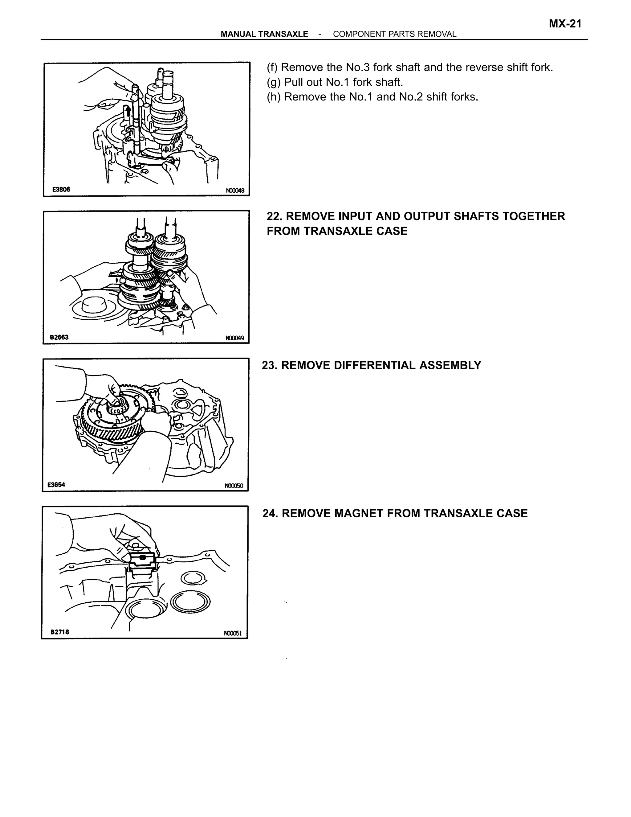 (f) Remove the No.3 fork shaft and the reverse shift fork.
(g) Pull out No.1 fork shaft.
(h) Remove the No.1 and No.2 shift forks.
22. REMOVE INPUT AND OUTPUT SHAFTS TOGETHER
FROM TRANSAXLE CASE
24. REMOVE MAGNET FROM TRANSAXLE CASE
23. REMOVE DIFFERENTIAL ASSEMBLY
-MANUAL TRANSAXLE COMPONENT PARTS REMOVAL
MX-21
 