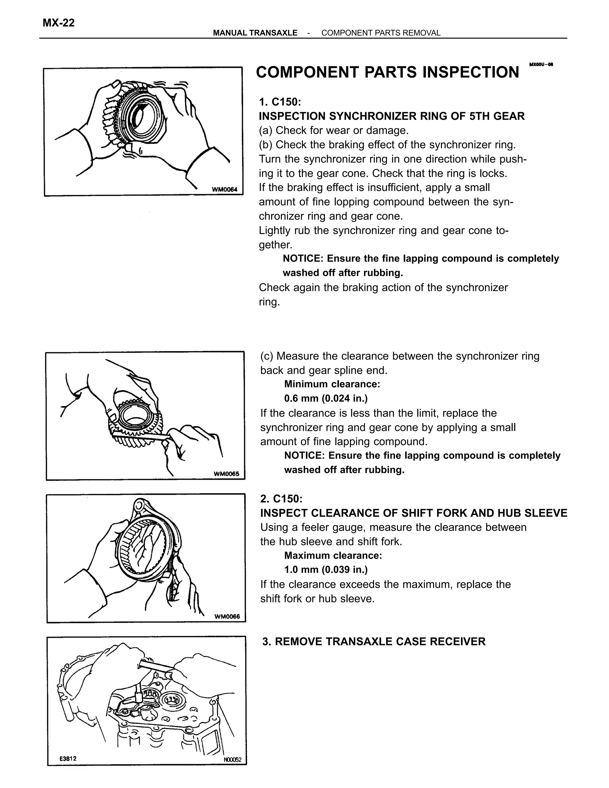 (c) Measure the clearance between the synchronizer ring
back and gear spline end.
Minimum clearance:
0.6 mm (0.024 in.)
If the clearance is less than the limit, replace the
synchronizer ring and gear cone by applying a small
amount of fine lapping compound.
NOTICE: Ensure the fine lapping compound is completely
washed off after rubbing.
2. C150:
INSPECT CLEARANCE OF SHIFT FORK AND HUB SLEEVE
Using a feeler gauge, measure the clearance between
the hub sleeve and shift fork.
Maximum clearance:
1.0 mm (0.039 in.)
If the clearance exceeds the maximum, replace the
shift fork or hub sleeve.
1. C150:
INSPECTION SYNCHRONIZER RING OF 5TH GEAR
(a) Check for wear or damage.
(b) Check the braking effect of the synchronizer ring.
Turn the synchronizer ring in one direction while push-
ing it to the gear cone. Check that the ring is locks.
If the braking effect is insufficient, apply a small
amount of fine lopping compound between the syn-
chronizer ring and gear cone.
Lightly rub the synchronizer ring and gear cone to-
gether.
NOTICE: Ensure the fine lapping compound is completely
washed off after rubbing.
Check again the braking action of the synchronizer
ring.
COMPONENT PARTS INSPECTION
3. REMOVE TRANSAXLE CASE RECEIVER
-MANUAL TRANSAXLE COMPONENT PARTS REMOVAL
MX-22
 