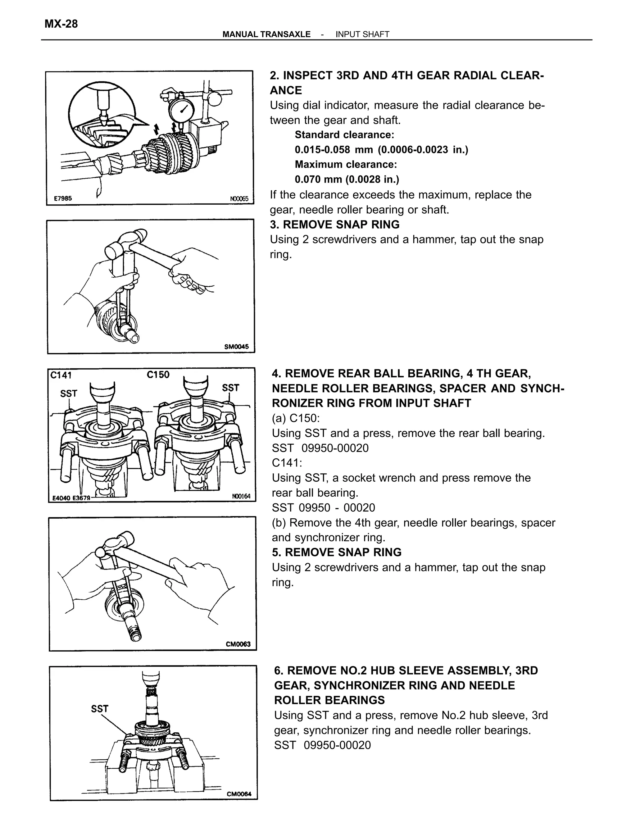 4. REMOVE REAR BALL BEARING, 4 TH GEAR,
NEEDLE ROLLER BEARINGS, SPACER AND SYNCH-
RONIZER RING FROM INPUT SHAFT
(a) C150:
Using SST and a press, remove the rear ball bearing.
SST 09950-00020
C141:
Using SST, a socket wrench and press remove the
rear ball bearing.
SST 09950 - 00020
(b) Remove the 4th gear, needle roller bearings, spacer
and synchronizer ring.
5. REMOVE SNAP RING
Using 2 screwdrivers and a hammer, tap out the snap
ring.
2. INSPECT 3RD AND 4TH GEAR RADIAL CLEAR-
ANCE
Using dial indicator, measure the radial clearance be-
tween the gear and shaft.
Standard clearance:
0.015-0.058 mm (0.0006-0.0023 in.)
Maximum clearance:
0.070 mm (0.0028 in.)
If the clearance exceeds the maximum, replace the
gear, needle roller bearing or shaft.
3. REMOVE SNAP RING
Using 2 screwdrivers and a hammer, tap out the snap
ring.
6. REMOVE NO.2 HUB SLEEVE ASSEMBLY, 3RD
GEAR, SYNCHRONIZER RING AND NEEDLE
ROLLER BEARINGS
Using SST and a press, remove No.2 hub sleeve, 3rd
gear, synchronizer ring and needle roller bearings.
SST 09950-00020
-MANUAL TRANSAXLE INPUT SHAFT
MX-28
 