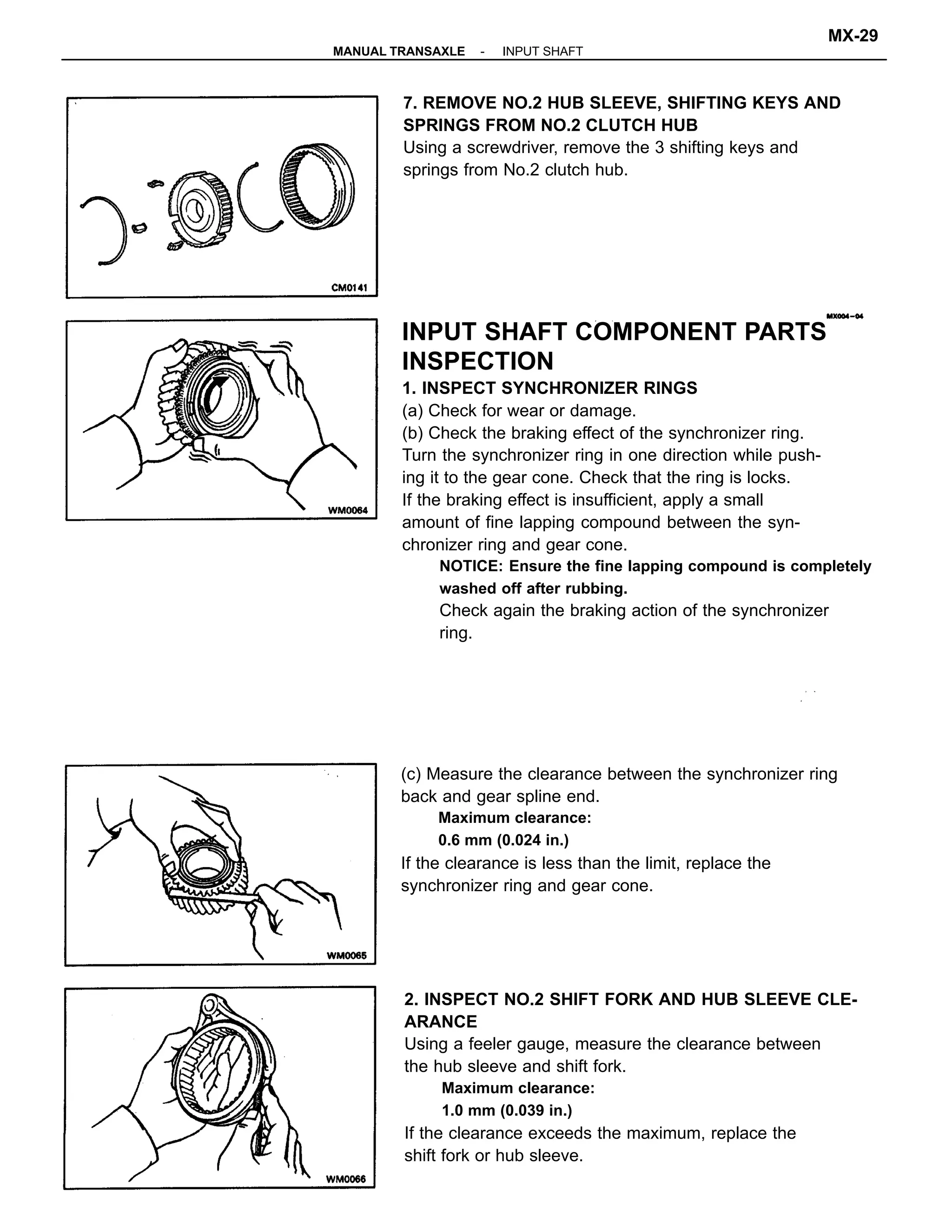 INPUT SHAFT COMPONENT PARTS
INSPECTION
1. INSPECT SYNCHRONIZER RINGS
(a) Check for wear or damage.
(b) Check the braking effect of the synchronizer ring.
Turn the synchronizer ring in one direction while push-
ing it to the gear cone. Check that the ring is locks.
If the braking effect is insufficient, apply a small
amount of fine lapping compound between the syn-
chronizer ring and gear cone.
NOTICE: Ensure the fine lapping compound is completely
washed off after rubbing.
Check again the braking action of the synchronizer
ring.
2. INSPECT NO.2 SHIFT FORK AND HUB SLEEVE CLE-
ARANCE
Using a feeler gauge, measure the clearance between
the hub sleeve and shift fork.
Maximum clearance:
1.0 mm (0.039 in.)
If the clearance exceeds the maximum, replace the
shift fork or hub sleeve.
(c) Measure the clearance between the synchronizer ring
back and gear spline end.
Maximum clearance:
0.6 mm (0.024 in.)
If the clearance is less than the limit, replace the
synchronizer ring and gear cone.
7. REMOVE NO.2 HUB SLEEVE, SHIFTING KEYS AND
SPRINGS FROM NO.2 CLUTCH HUB
Using a screwdriver, remove the 3 shifting keys and
springs from No.2 clutch hub.
-MANUAL TRANSAXLE INPUT SHAFT
MX-29
 