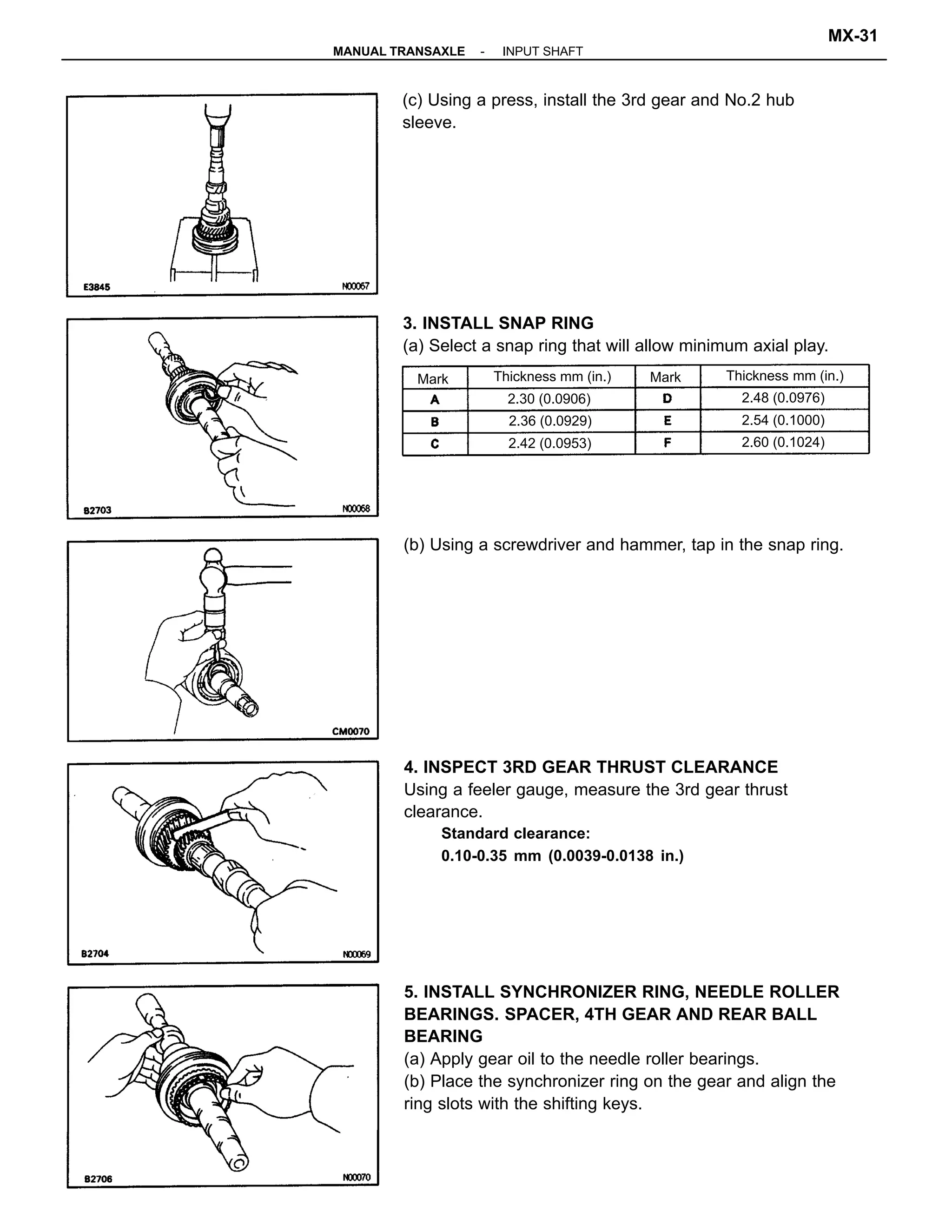 5. INSTALL SYNCHRONIZER RING, NEEDLE ROLLER
BEARINGS. SPACER, 4TH GEAR AND REAR BALL
BEARING
(a) Apply gear oil to the needle roller bearings.
(b) Place the synchronizer ring on the gear and align the
ring slots with the shifting keys.
4. INSPECT 3RD GEAR THRUST CLEARANCE
Using a feeler gauge, measure the 3rd gear thrust
clearance.
Standard clearance:
0.10-0.35 mm (0.0039-0.0138 in.)
3. INSTALL SNAP RING
(a) Select a snap ring that will allow minimum axial play.
(c) Using a press, install the 3rd gear and No.2 hub
sleeve.
(b) Using a screwdriver and hammer, tap in the snap ring.
Thickness mm (in.)Thickness mm (in.)
2.30 (0.0906) 2.48 (0.0976)
2.42 (0.0953)
2.54 (0.1000)
2.60 (0.1024)
2.36 (0.0929)
MarkMark
-MANUAL TRANSAXLE INPUT SHAFT
MX-31
 