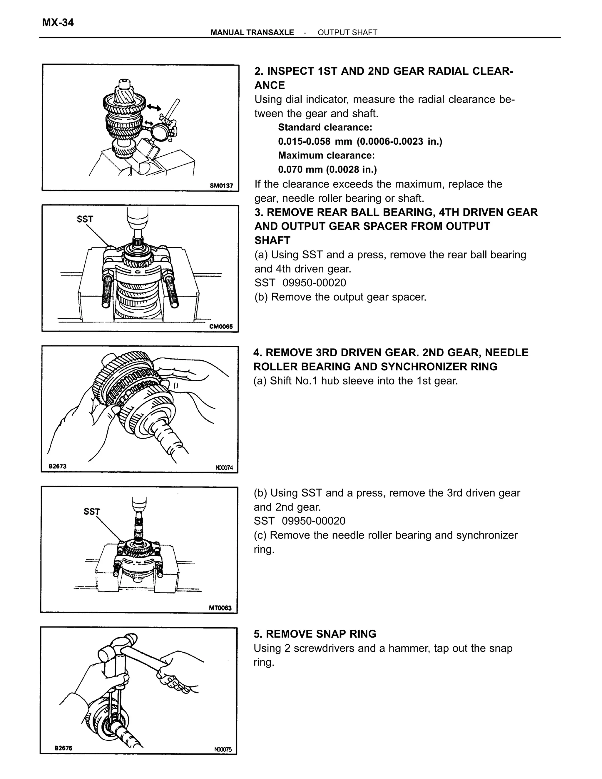 2. INSPECT 1ST AND 2ND GEAR RADIAL CLEAR-
ANCE
Using dial indicator, measure the radial clearance be-
tween the gear and shaft.
Standard clearance:
0.015-0.058 mm (0.0006-0.0023 in.)
Maximum clearance:
0.070 mm (0.0028 in.)
If the clearance exceeds the maximum, replace the
gear, needle roller bearing or shaft.
3. REMOVE REAR BALL BEARING, 4TH DRIVEN GEAR
AND OUTPUT GEAR SPACER FROM OUTPUT
SHAFT
(a) Using SST and a press, remove the rear ball bearing
and 4th driven gear.
SST 09950-00020
(b) Remove the output gear spacer.
(b) Using SST and a press, remove the 3rd driven gear
and 2nd gear.
SST 09950-00020
(c) Remove the needle roller bearing and synchronizer
ring.
4. REMOVE 3RD DRIVEN GEAR. 2ND GEAR, NEEDLE
ROLLER BEARING AND SYNCHRONIZER RING
(a) Shift No.1 hub sleeve into the 1st gear.
5. REMOVE SNAP RING
Using 2 screwdrivers and a hammer, tap out the snap
ring.
-MANUAL TRANSAXLE OUTPUT SHAFT
MX-34
 